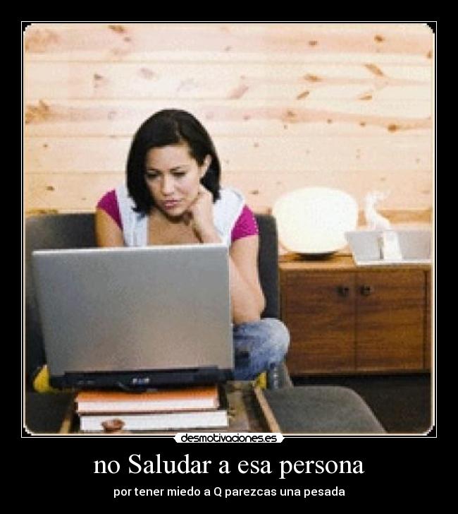 no Saludar a esa persona - por tener miedo a Q parezcas una pesada