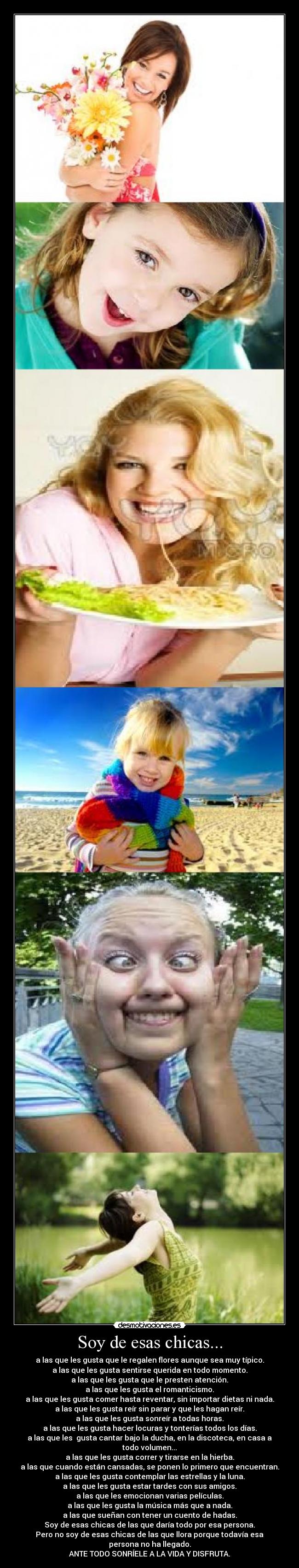 Soy de esas chicas... - a las que les gusta que le regalen flores aunque sea muy típico.
a las que les gusta sentirse querida en todo momento.
a las que les gusta que le presten atención.
a las que les gusta el romanticismo.
a las que les gusta comer hasta reventar, sin importar dietas ni nada.
a las que les gusta reír sin parar y que les hagan reír.
a las que les gusta sonreír a todas horas.
a las que les gusta hacer locuras y tonterías todos los días.
a las que les gusta cantar bajo la ducha, en la discoteca, en casa a todo volumen...
a las que les gusta correr y tirarse en la hierba.
a las que cuando están cansadas, se ponen lo primero que encuentran.
a las que les gusta contemplar las estrellas y la luna.
a las que les gusta estar tardes con sus amigos.
a las que les emocionan varias películas.
a las que les gusta la música más que a nada.
a las que sueñan con tener un cuento de hadas.
Soy de esas chicas de las que daría todo por esa persona.
Pero no soy de esas chicas de las que llora porque todavía esa persona no ha llegado.
ANTE TODO SONRÍELE A LA VIDA Y DISFRUTA.