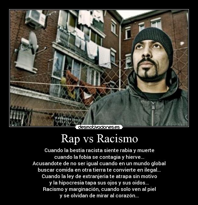 Rap vs Racismo - Cuando la bestia racista siente rabia y muerte
cuando la fobia se contagia y hierve...
Acusandote de no ser igual cuando en un mundo global
buscar comida en otra tierra te convierte en ilegal...
Cuando la ley de extranjeria te atrapa sin motivo
y la hipocresia tapa sus ojos y sus oidos...
Racismo y marginación, cuando solo ven al piel
y se olvidan de mirar al corazón...