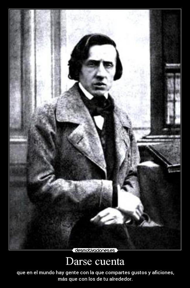 Darse cuenta - que en el mundo hay gente con la que compartes gustos y aficiones,
más que con los de tu alrededor.