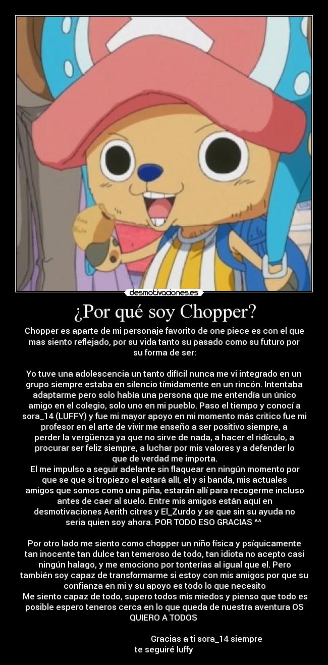 ¿Por qué soy Chopper? - Chopper es aparte de mi personaje favorito de one piece es con el que
mas siento reflejado, por su vida tanto su pasado como su futuro por
su forma de ser:
Yo tuve una adolescencia un tanto difícil nunca me vi integrado en un
grupo siempre estaba en silencio tímidamente en un rincón. Intentaba
adaptarme pero solo había una persona que me entendía un único
amigo en el colegio, solo uno en mi pueblo. Paso el tiempo y conocí a
sora_14 (LUFFY) y fue mi mayor apoyo en mi momento más critico fue mi
profesor en el arte de vivir me enseño a ser positivo siempre, a
perder la vergüenza ya que no sirve de nada, a hacer el ridículo, a
procurar ser feliz siempre, a luchar por mis valores y a defender lo
que de verdad me importa.
El me impulso a seguir adelante sin flaquear en ningún momento por
que se que si tropiezo el estará allí, el y si banda, mis actuales
amigos que somos como una piña, estarán allí para recogerme incluso
antes de caer al suelo. Entre mis amigos están aquí en
desmotivaciones Aerith citres y El_Zurdo y se que sin su ayuda no
seria quien soy ahora. POR TODO ESO GRACIAS ^^
Por otro lado me siento como chopper un niño física y psíquicamente
tan inocente tan dulce tan temeroso de todo, tan idiota no acepto casi
ningún halago, y me emociono por tonterías al igual que el. Pero
también soy capaz de transformarme si estoy con mis amigos por que su
confianza en mi y su apoyo es todo lo que necesito
Me siento capaz de todo, supero todos mis miedos y pienso que todo es
posible espero teneros cerca en lo que queda de nuestra aventura OS
QUIERO A TODOS
Gracias a ti sora_14 siempre
te seguiré luffy
