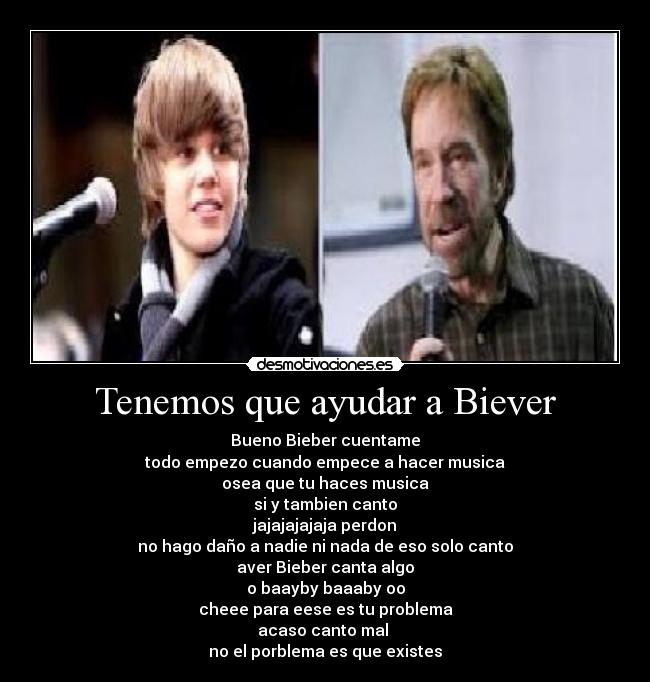 Tenemos que ayudar a Biever - Bueno Bieber cuentame
todo empezo cuando empece a hacer musica
osea que tu haces musica
si y tambien canto
jajajajajaja perdon
no hago daño a nadie ni nada de eso solo canto
aver Bieber canta algo
o baayby baaaby oo
cheee para eese es tu problema
acaso canto mal 
no el porblema es que existes