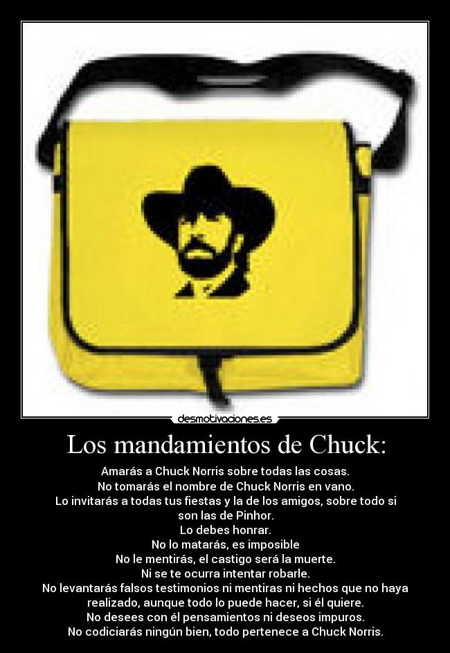 Los mandamientos de Chuck: - Amarás a Chuck Norris sobre todas las cosas.
No tomarás el nombre de Chuck Norris en vano.
Lo invitarás a todas tus fiestas y la de los amigos, sobre todo si
son las de Pinhor.
Lo debes honrar.
No lo matarás, es imposible
No le mentirás, el castigo será la muerte.
Ni se te ocurra intentar robarle.
No levantarás falsos testimonios ni mentiras ni hechos que no haya
realizado, aunque todo lo puede hacer, si él quiere.
No desees con él pensamientos ni deseos impuros.
No codiciarás ningún bien, todo pertenece a Chuck Norris.