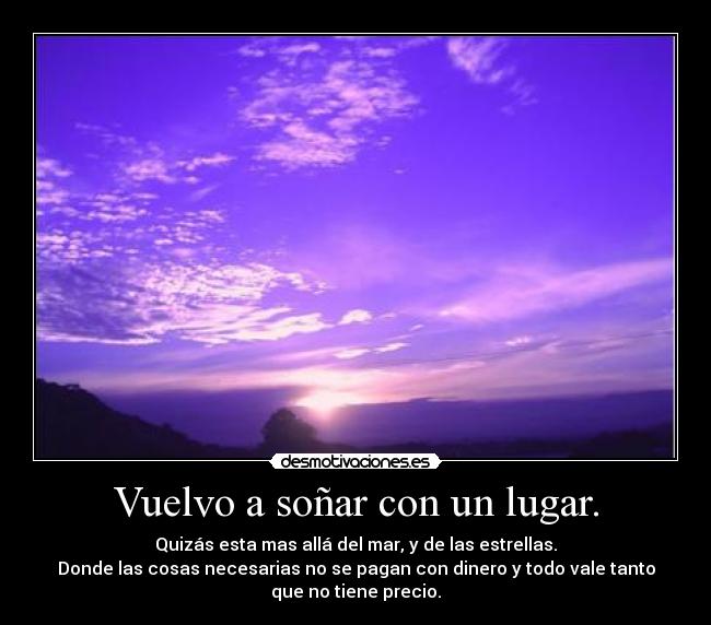 Vuelvo a soñar con un lugar. - Quizás esta mas allá del mar, y de las estrellas.
Donde las cosas necesarias no se pagan con dinero y todo vale tanto
que no tiene precio.