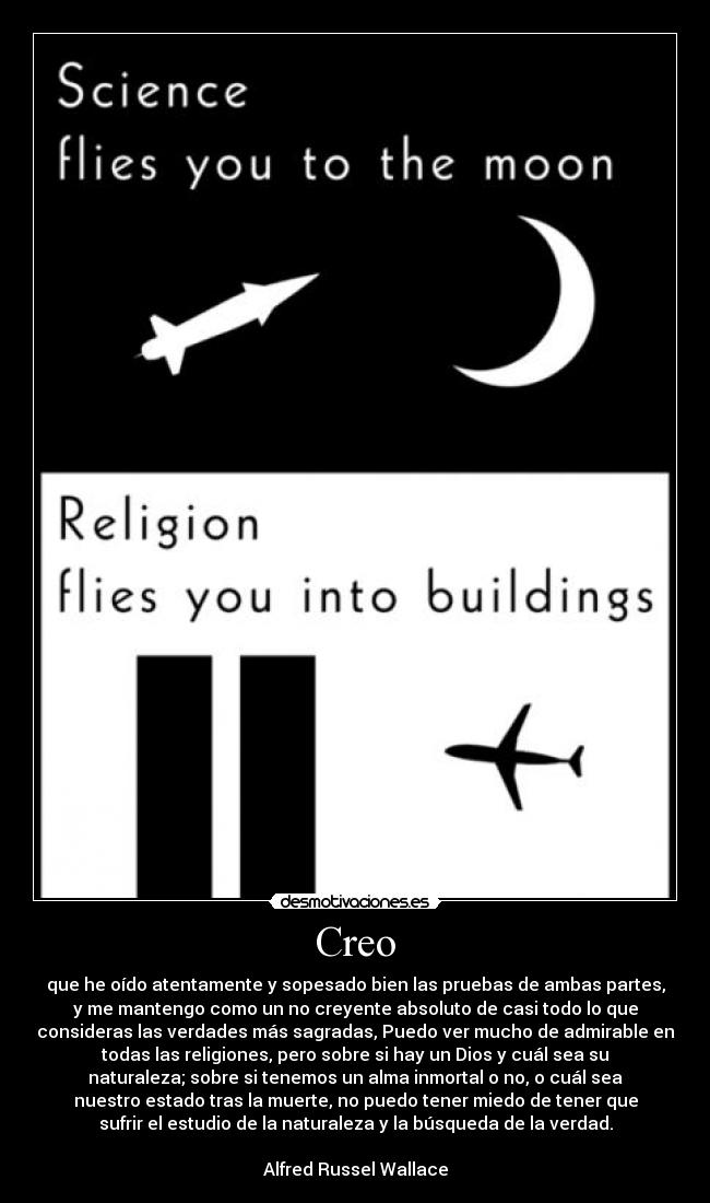 Creo - que he oído atentamente y sopesado bien las pruebas de ambas partes,
y me mantengo como un no creyente absoluto de casi todo lo que
consideras las verdades más sagradas, Puedo ver mucho de admirable en
todas las religiones, pero sobre si hay un Dios y cuál sea su
naturaleza; sobre si tenemos un alma inmortal o no, o cuál sea
nuestro estado tras la muerte, no puedo tener miedo de tener que
sufrir el estudio de la naturaleza y la búsqueda de la verdad.
Alfred Russel Wallace