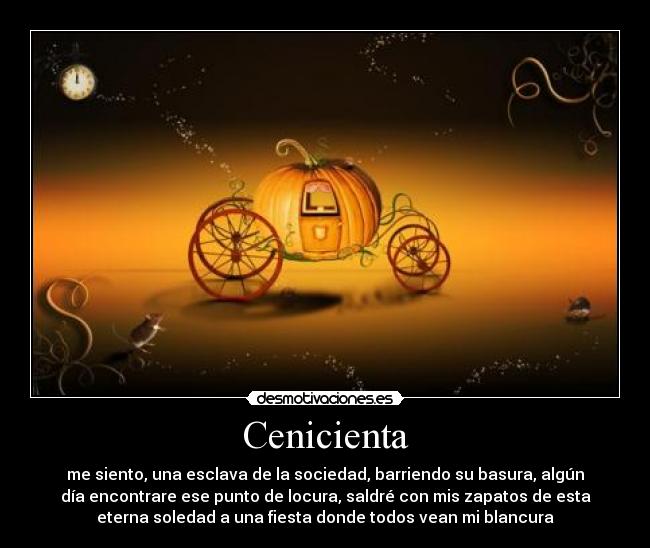 Cenicienta - me siento, una esclava de la sociedad, barriendo su basura, algún
día encontrare ese punto de locura, saldré con mis zapatos de esta
eterna soledad a una fiesta donde todos vean mi blancura