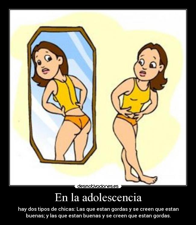 En la adolescencia - hay dos tipos de chicas: Las que estan gordas y se creen que estan
buenas; y las que estan buenas y se creen que estan gordas.