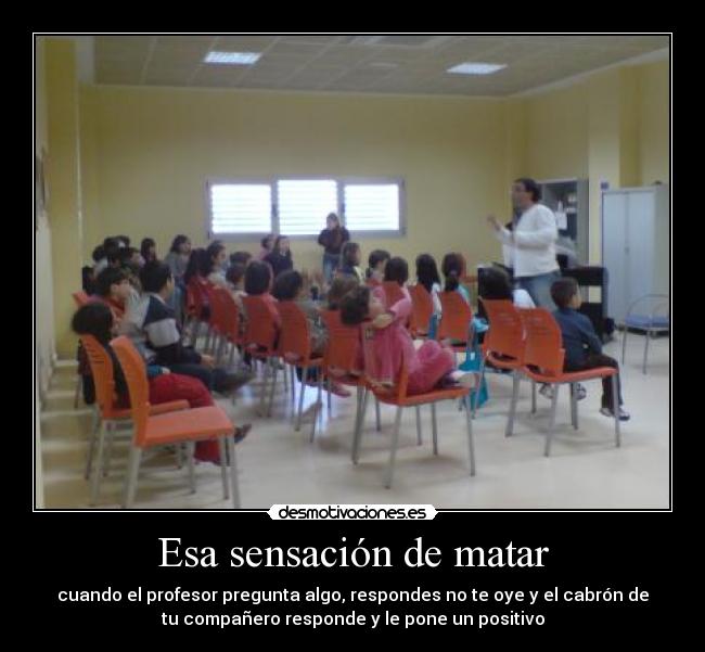 Esa sensación de matar - cuando el profesor pregunta algo, respondes no te oye y el cabrón de
tu compañero responde y le pone un positivo