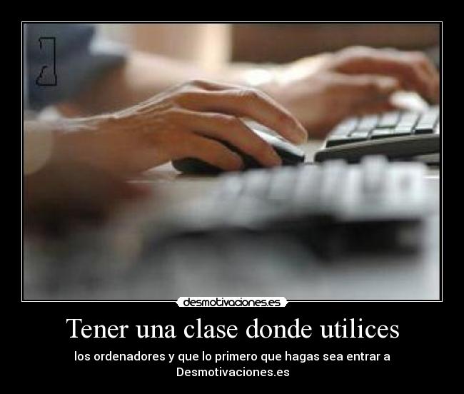 Tener una clase donde utilices - los ordenadores y que lo primero que hagas sea entrar a Desmotivaciones.es