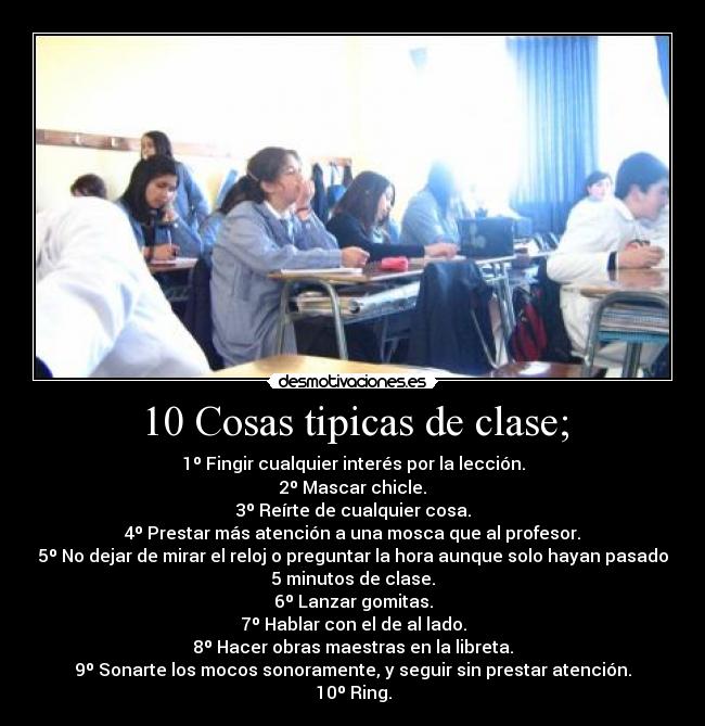 10 Cosas tipicas de clase; - 1º Fingir cualquier interés por la lección.
2º Mascar chicle.
3º Reírte de cualquier cosa.
4º Prestar más atención a una mosca que al profesor.
5º No dejar de mirar el reloj o preguntar la hora aunque solo hayan pasado
5 minutos de clase.
6º Lanzar gomitas.
7º Hablar con el de al lado.
8º Hacer obras maestras en la libreta.
9º Sonarte los mocos sonoramente, y seguir sin prestar atención.
10º Ring.