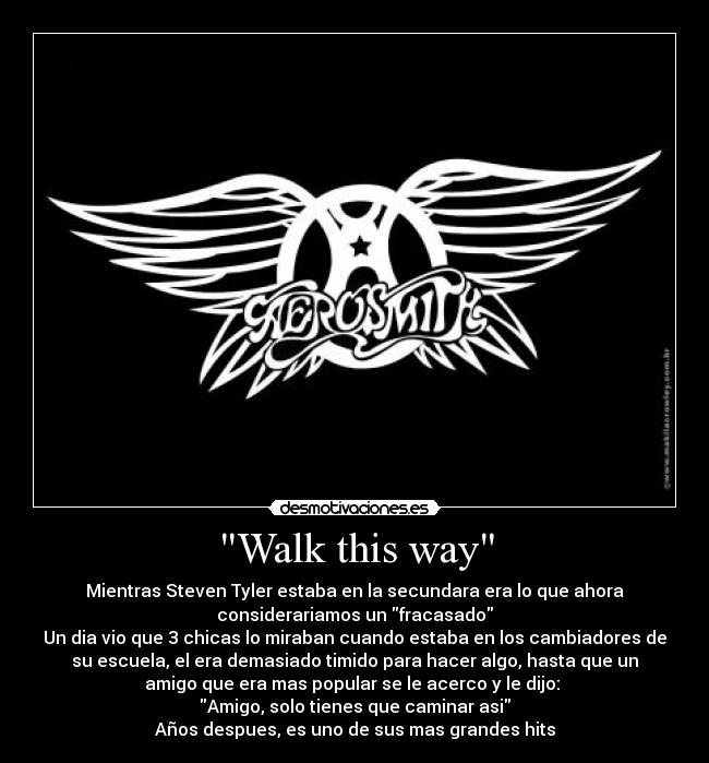 Walk this way - Mientras Steven Tyler estaba en la secundara era lo que ahora
considerariamos un fracasado
Un dia vio que 3 chicas lo miraban cuando estaba en los cambiadores de
su escuela, el era demasiado timido para hacer algo, hasta que un
amigo que era mas popular se le acerco y le dijo: 
Amigo, solo tienes que caminar asi
Años despues, es uno de sus mas grandes hits