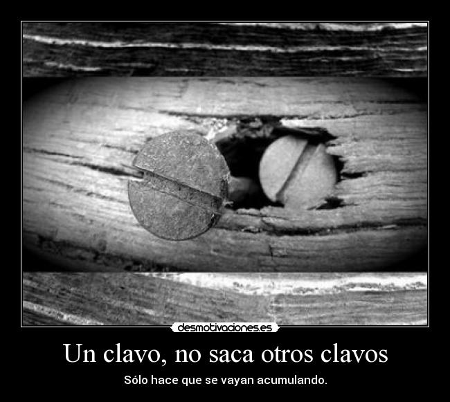 Un clavo, no saca otros clavos - Sólo hace que se vayan acumulando.