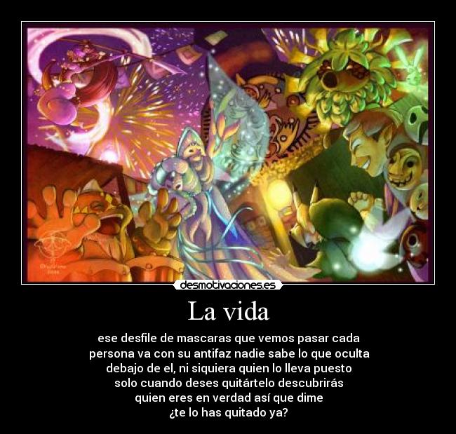 La vida - ese desfile de mascaras que vemos pasar cada
persona va con su antifaz nadie sabe lo que oculta
debajo de el, ni siquiera quien lo lleva puesto
solo cuando deses quitártelo descubrirás
quien eres en verdad así que dime
¿te lo has quitado ya?