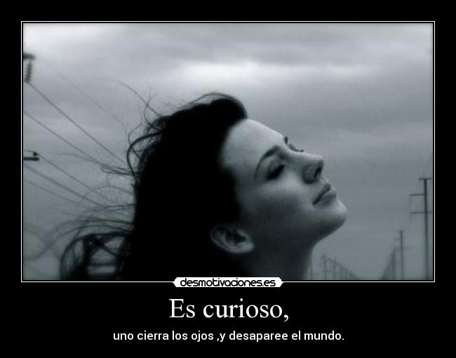 Es curioso, - uno cierra los ojos ,y desaparee el mundo.