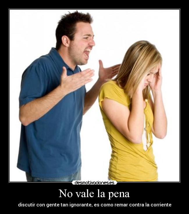 No vale la pena - discutir con gente tan ignorante, es como remar contra la corriente