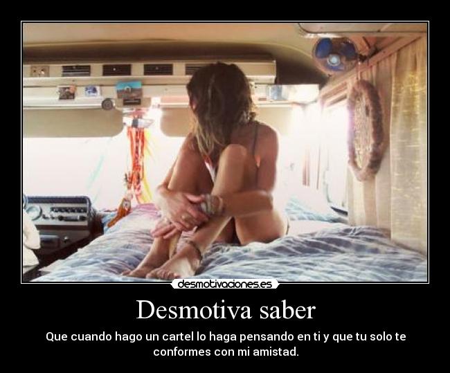 Desmotiva saber - Que cuando hago un cartel lo haga pensando en ti y que tu solo te
conformes con mi amistad.