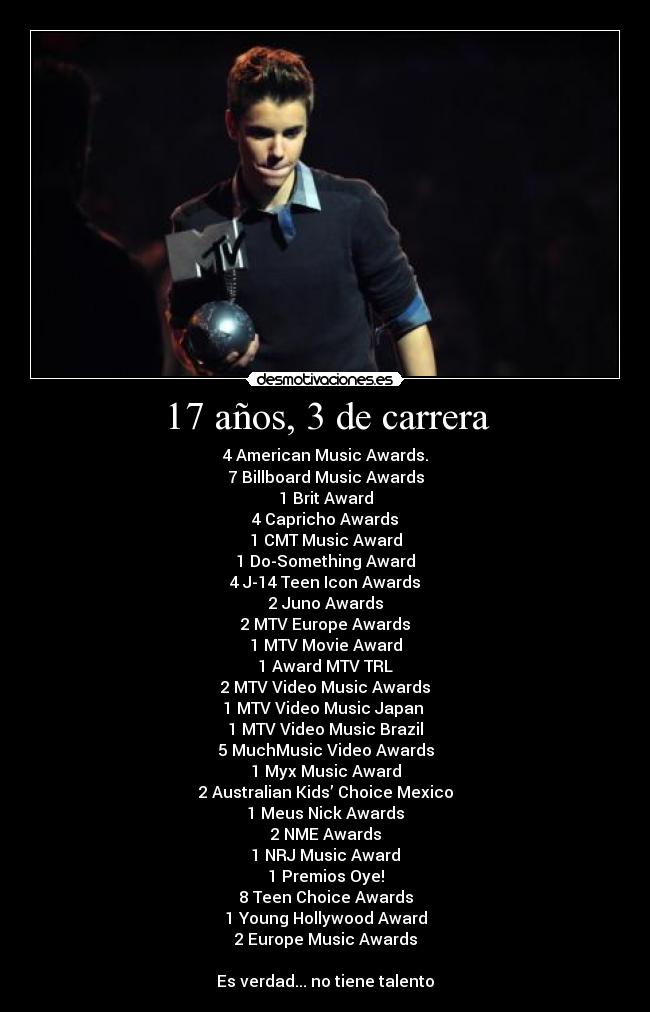 17 años, 3 de carrera - 4 American Music Awards.
7 Billboard Music Awards
1 Brit Award
4 Capricho Awards
1 CMT Music Award
1 Do-Something Award
4 J-14 Teen Icon Awards
2 Juno Awards
2 MTV Europe Awards
1 MTV Movie Award
1 Award MTV TRL
2 MTV Video Music Awards
1 MTV Video Music Japan 
1 MTV Video Music Brazil
5 MuchMusic Video Awards
1 Myx Music Award
2 Australian Kids’ Choice Mexico
1 Meus Nick Awards
2 NME Awards
1 NRJ Music Award
1 Premios Oye!
8 Teen Choice Awards
1 Young Hollywood Award
2 Europe Music Awards

Es verdad... no tiene talento