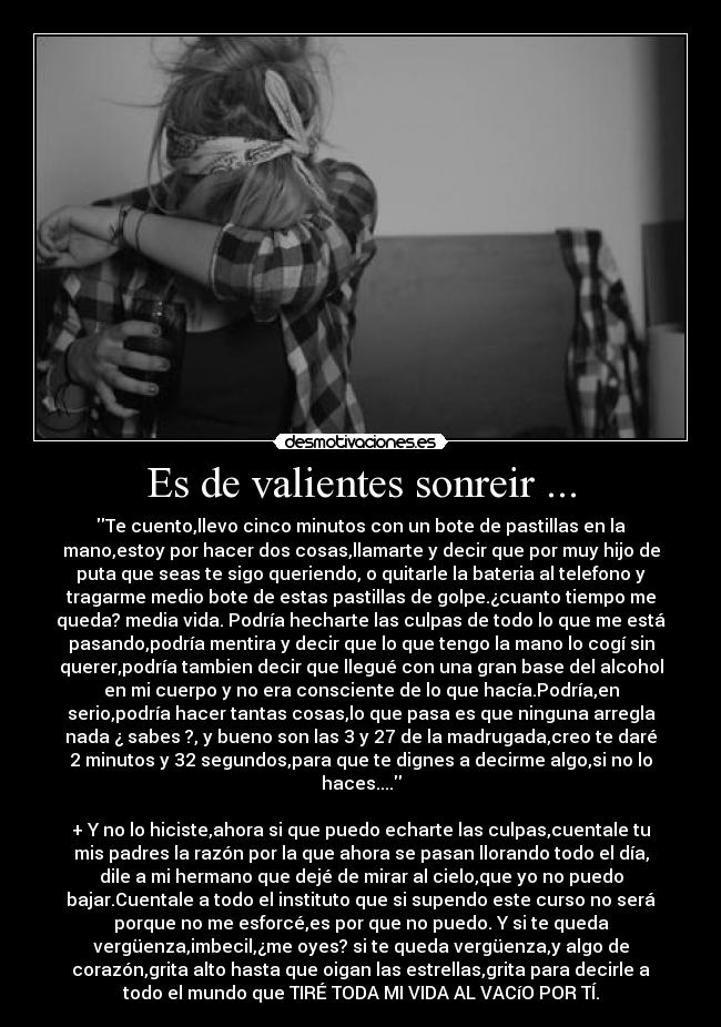 Es de valientes sonreir ... - Te cuento,llevo cinco minutos con un bote de pastillas en la
mano,estoy por hacer dos cosas,llamarte y decir que por muy hijo de
puta que seas te sigo queriendo, o quitarle la bateria al telefono y
tragarme medio bote de estas pastillas de golpe.¿cuanto tiempo me
queda? media vida. Podría hecharte las culpas de todo lo que me está
pasando,podría mentira y decir que lo que tengo la mano lo cogí sin
querer,podría tambien decir que llegué con una gran base del alcohol
en mi cuerpo y no era consciente de lo que hacía.Podría,en
serio,podría hacer tantas cosas,lo que pasa es que ninguna arregla
nada ¿ sabes ?, y bueno son las 3 y 27 de la madrugada,creo te daré
2 minutos y 32 segundos,para que te dignes a decirme algo,si no lo
haces....
+ Y no lo hiciste,ahora si que puedo echarte las culpas,cuentale tu
mis padres la razón por la que ahora se pasan llorando todo el día,
dile a mi hermano que dejé de mirar al cielo,que yo no puedo
bajar.Cuentale a todo el instituto que si supendo este curso no será
porque no me esforcé,es por que no puedo. Y si te queda
vergüenza,imbecil,¿me oyes? si te queda vergüenza,y algo de
corazón,grita alto hasta que oigan las estrellas,grita para decirle a
todo el mundo que TIRÉ TODA MI VIDA AL VACíO POR TÍ.