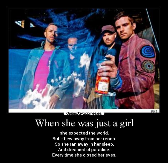 When she was just a girl - she expected the world.
But it flew away from her reach.
So she ran away in her sleep.
And dreamed of paradise.
Every time she closed her eyes.