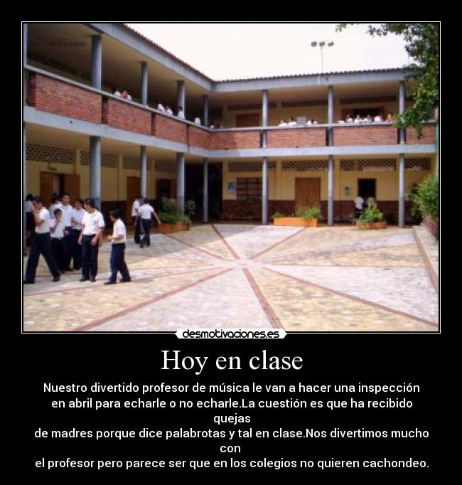 Hoy en clase - Nuestro divertido profesor de música le van a hacer una inspección
en abril para echarle o no echarle.La cuestión es que ha recibido quejas
de madres porque dice palabrotas y tal en clase.Nos divertimos mucho con
el profesor pero parece ser que en los colegios no quieren cachondeo.