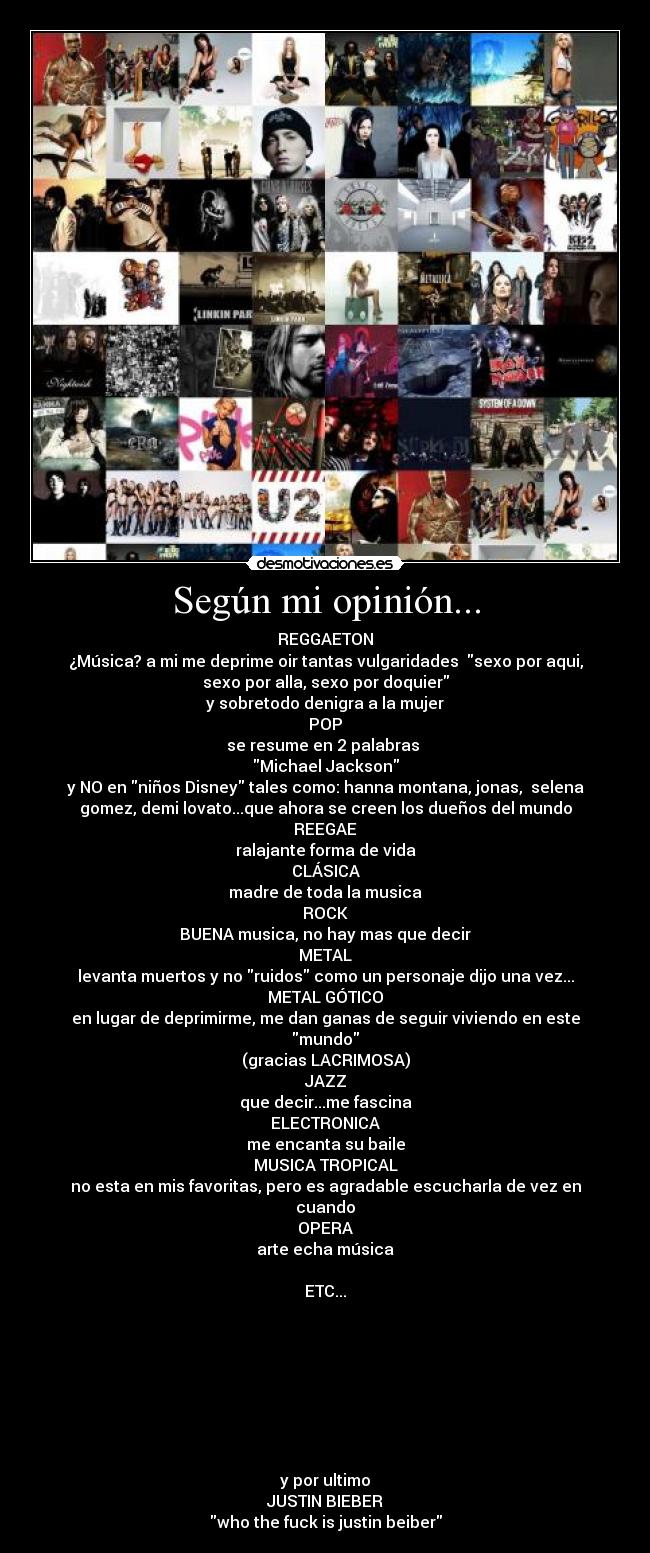 Según mi opinión... - REGGAETON
¿Música? a mi me deprime oir tantas vulgaridades  sexo por aqui,
sexo por alla, sexo por doquier
y sobretodo denigra a la mujer
POP
se resume en 2 palabras 
Michael Jackson
y NO en niños Disney tales como: hanna montana, jonas,  selena
gomez, demi lovato...que ahora se creen los dueños del mundo
REEGAE
ralajante forma de vida
CLÁSICA
madre de toda la musica
ROCK
BUENA musica, no hay mas que decir
METAL
levanta muertos y no ruidos como un personaje dijo una vez...
METAL GÓTICO
en lugar de deprimirme, me dan ganas de seguir viviendo en este
mundo
(gracias LACRIMOSA)
JAZZ
que decir...me fascina
ELECTRONICA
me encanta su baile
MUSICA TROPICAL
no esta en mis favoritas, pero es agradable escucharla de vez en
cuando
OPERA
arte echa música

ETC...








y por ultimo
JUSTIN BIEBER
who the fuck is justin beiber