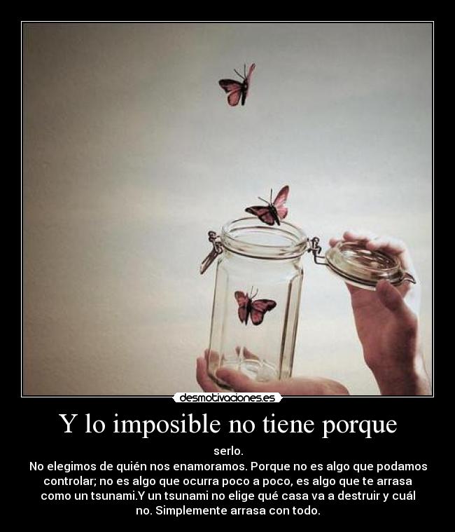 Y lo imposible no tiene porque - serlo.
No elegimos de quién nos enamoramos. Porque no es algo que podamos
controlar; no es algo que ocurra poco a poco, es algo que te arrasa
como un tsunami.Y un tsunami no elige qué casa va a destruir y cuál
no. Simplemente arrasa con todo.