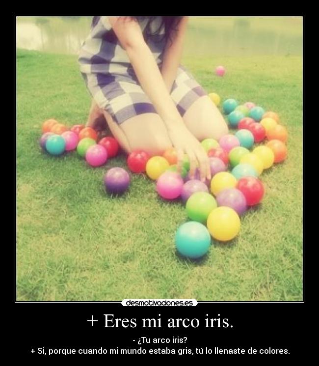 + Eres mi arco iris. - - ¿Tu arco iris?
+ Si, porque cuando mi mundo estaba gris, tú lo llenaste de colores.