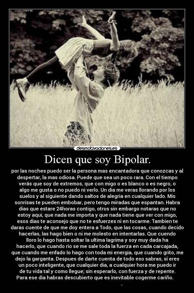 Dicen que soy Bipolar. - por las noches puedo ser la persona mas encantadora que conozcas y al
despertar, la mas odiosa. Puede que sea un poco rara. Con el tiempo
verás que soy de extremos, que con migo o es blanco o es negro, o
algo me gusta o no puedo ni verlo. Un dia me veras llorando por los
suelos y al siguiente dando saltos de alegria en cualquier lado. Mis
sonrisas te pueden embobar, pero tengo miradas que espantan. Habra
dias que estare 24horas contigo, otros sin embargo notaras que no
estoy aqui, que nada me importa y que nada tiene que ver con migo,
esos dias te aconsejo que no te esfuerzes ni en tocarme. Tambien te
daras cuente de que me doy entera a Todo, que las cosas, cuando decido
hacerlas, las hago bien o ni me molesto en intentarlas. Que cuendo
lloro lo hago hasta soltar la ultima lagrima y soy muy dada ha
hacerlo, que cuando rio se me sale toda la fuerza en cada carcajada,
que cuando me enfado lo hago con toda mi energia, que cuando grito, me
dejo la garganta. Despues de darte cuenta de todo eso sabras, si eres
un poco inteligente, que cualquier dia, a cualquier hora me puedo ir
de tu vida tal y como llegue; sin esperarlo, con fuerza y de repente.
Para ese dia habras descubierto que es inevitable cogerme cariño.    
                                         .