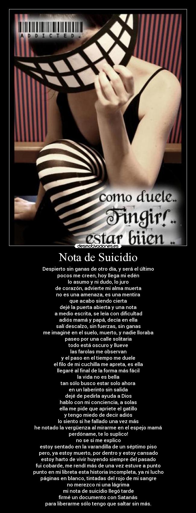 Nota de Suicidio - Despierto sin ganas de otro día, y será el último
pocos me creen, hoy llega mi edén
lo asumo y ni dudo, lo juro
de corazón, advierte mi alma muerta
no es una amenaza, es una mentira
que acabo siendo cierta
dejé la puerta abierta y una nota
a medio escrita, se leía con dificultad
adiós mamá y papá, decía en ella
salí descalzo, sin fuerzas, sin ganas
me imaginé en el suelo, muerto, y nadie lloraba
paseo por una calle solitaria
todo está oscuro y llueve
las farolas me observan
y el paso en el tiempo me duele
el filo de mi cuchilla me apreta, es ella
llegaré al final de la forma más fácil
la vida no es bella
tan sólo busco estar solo ahora
en un laberinto sin salida
dejé de pedirla ayuda a Dios
hablo con mi conciencia, a solas
ella me pide que apriete el gatillo
y tengo miedo de decir adiós
lo siento si he fallado una vez más
he notado la vergüenza al mirarme en el espejo mamá
perdóname, te lo suplico!
no se si me explico
estoy sentado en la varandilla de un séptimo piso
pero, ya estoy muerto, por dentro y estoy cansado
estoy harto de vivir huyendo siempre del pasado
fui cobarde, me rendí más de una vez estuve a punto
punto en mi libreta esta historia incompleta, ya ni lucho
páginas en blanco, tintadas del rojo de mi sangre
no merezco ni una lágrima
mi nota de suicidio llegó tarde
firmé un documento con Satanás
para liberarme sólo tengo que saltar sin más.