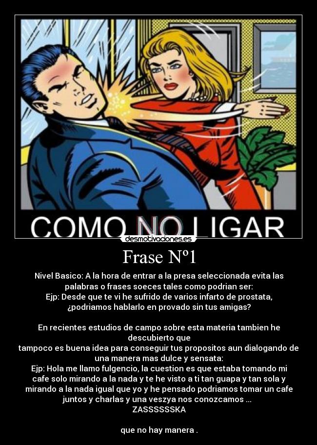 Frase Nº1 - Nivel Basico: A la hora de entrar a la presa seleccionada evita las
palabras o frases soeces tales como podrian ser:
Ejp: Desde que te vi he sufrido de varios infarto de prostata,
¿podriamos hablarlo en provado sin tus amigas?
En recientes estudios de campo sobre esta materia tambien he
descubierto que
tampoco es buena idea para conseguir tus propositos aun dialogando de
una manera mas dulce y sensata:
Ejp: Hola me llamo fulgencio, la cuestion es que estaba tomando mi
cafe solo mirando a la nada y te he visto a ti tan guapa y tan sola y
mirando a la nada igual que yo y he pensado podriamos tomar un cafe
juntos y charlas y una veszya nos conozcamos ...
ZASSSSSSKA
que no hay manera .