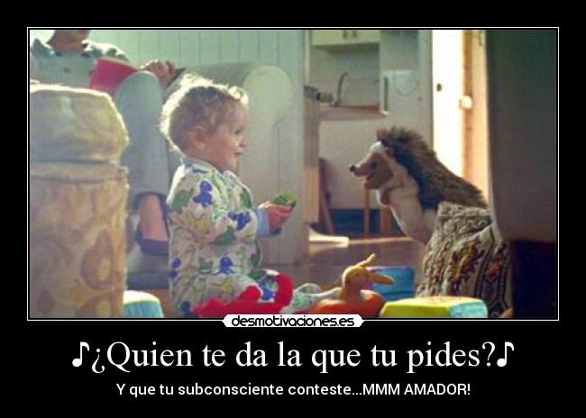 ♪¿Quien te da la que tu pides?♪ - Y que tu subconsciente conteste...MMM AMADOR!