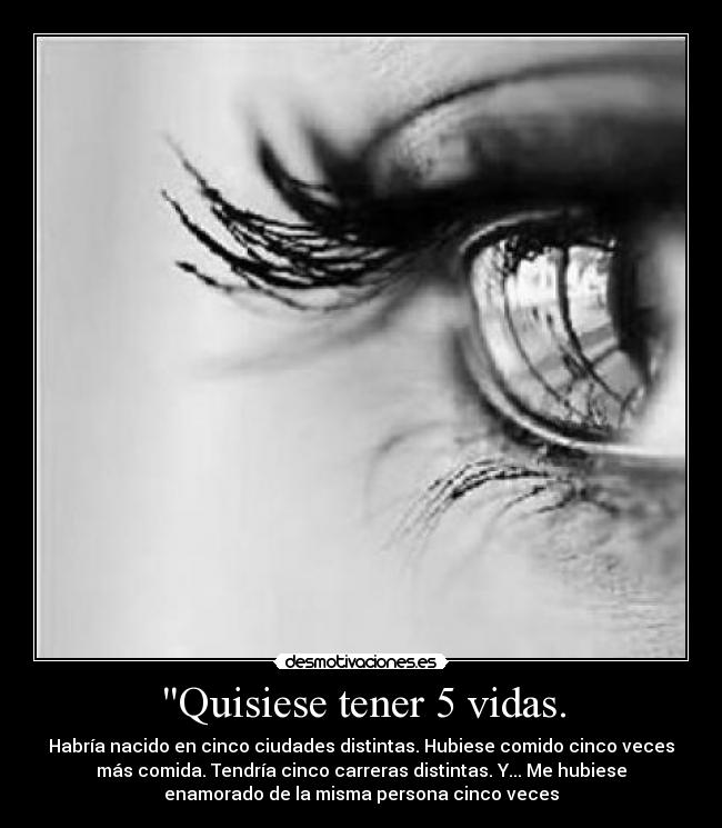 Quisiese tener 5 vidas. - Habría nacido en cinco ciudades distintas. Hubiese comido cinco veces
más comida. Tendría cinco carreras distintas. Y... Me hubiese
enamorado de la misma persona cinco veces