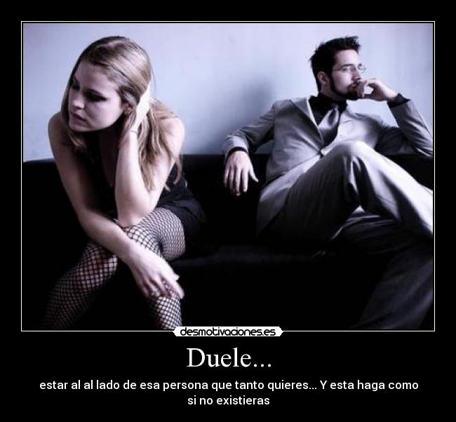 Duele... - estar al al lado de esa persona que tanto quieres... Y esta haga como si no existieras