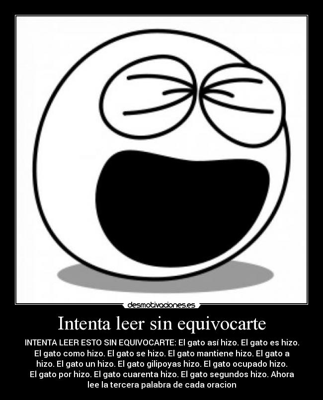 Intenta leer sin equivocarte - INTENTA LEER ESTO SIN EQUIVOCARTE: El gato así hizo. El gato es hizo.
El gato como hizo. El gato se hizo. El gato mantiene hizo. El gato a
hizo. El gato un hizo. El gato gilipoyas hizo. El gato ocupado hizo.
El gato por hizo. El gato cuarenta hizo. El gato segundos hizo. Ahora
lee la tercera palabra de cada oracion
