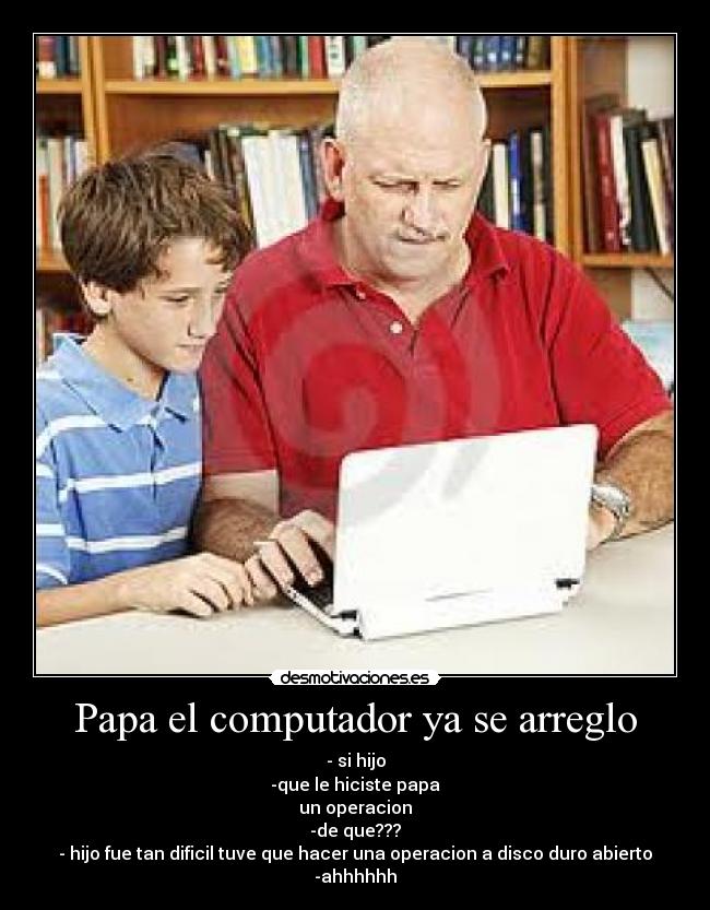 Papa el computador ya se arreglo - - si hijo
-que le hiciste papa
un operacion
-de que???
- hijo fue tan dificil tuve que hacer una operacion a disco duro abierto
-ahhhhhh