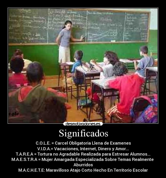 Significados - C.O.L.E. = Carcel Obligatoria Llena de Examenes
V.I.D.A.= Vacaciones, Internet, Dinero y Amor...
T.A.R.E.A = Tortura no Agradable Realizada para Estresar Alumnos...
M.A.E.S.T.R.A = Mujer Amargada Especializada Sobre Temas Realmente
Aburridos
M.A.C.H.E.T.E: Maravilloso Atajo Corto Hecho En Territorio Escolar