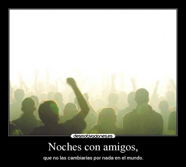 Noches con amigos, - que no las cambiarías por nada en el mundo.
