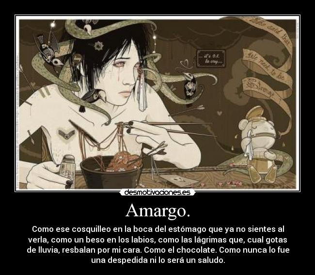 Amargo. - Como ese cosquilleo en la boca del estómago que ya no sientes al
verla, como un beso en los labios, como las lágrimas que, cual gotas
de lluvia, resbalan por mi cara. Como el chocolate. Como nunca lo fue
una despedida ni lo será un saludo.