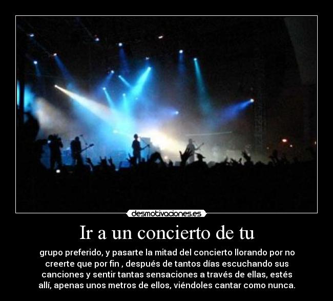 Ir a un concierto de tu - grupo preferido, y pasarte la mitad del concierto llorando por no
creerte que por fin , después de tantos días escuchando sus
canciones y sentir tantas sensaciones a través de ellas, estés
allí, apenas unos metros de ellos, viéndoles cantar como nunca.