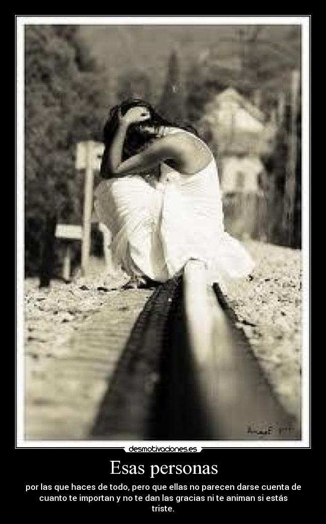 Esas personas - por las que haces de todo, pero que ellas no parecen darse cuenta de
cuanto te importan y no te dan las gracias ni te animan si estás
triste.
