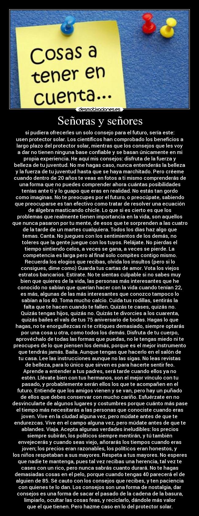 Señoras y señores - si pudiera ofrecerles un solo consejo para el futuro, sería este:
usen protector solar. Los científicos han comprobado los beneficios a
largo plazo del protector solar, mientras que los consejos que les voy
a dar no tienen ninguna base confiable y se basan únicamente en mi
propia experiencia. He aquí mis consejos: disfruta de la fuerza y
belleza de tu juventud. No me hagas caso, nunca entenderás la belleza
y la fuerza de tu juventud hasta que se haya marchitado. Pero créeme
cuando dentro de 20 años te veas en fotos a ti mismo comprenderás de
una forma que no puedes comprender ahora cuántas posibilidades
tenías ante ti y lo guapo que eras en realidad. No estás tan gordo
como imaginas. No te preocupes por el futuro, o preocúpate, sabiendo
que preocuparse es tan efectivo como tratar de resolver una ecuación
de álgebra masticando chicle. Lo que si es cierto es que los
problemas que realmente tienen importancia en la vida, son aquellos
que nunca pasaron por tu mente, de esos que te sorprenden a las cuatro
de la tarde de un martes cualquiera. Todos los días haz algo que
temas. Canta. No juegues con los sentimientos de los demás, no
toleres que la gente juegue con los tuyos. Relájate. No pierdas el
tiempo sintiendo celos, a veces se gana, a veces se pierde. La
competencia es larga pero al final solo compites contigo mismo.
Recuerda los elogios que recibas, olvida los insultos (pero si lo
consigues, dime como) Guarda tus cartas de amor. Vota los viejos
estratos bancarios. Estírate. No te sientas culpable si no sabes muy
bien que quieres de la vida, las personas más interesantes que he
conocido no sabían que querían hacer con la vida cuando tenían 22,
es más, algunas de las más interesantes que conozco tampoco lo
sabían a los 40. Toma mucho calcio. Cuida tus rodillas, sentirás la
falta que te hacen cuando te fallen. Quizás te cases, quizás no.
Quizás tengas hijos, quizás no. Quizás te divorcies a los cuarenta,
quizás bailes el vals de tus 75 aniversario de bodas. Hagas lo que
hagas, no te enorgullezcas ni te critiques demasiado, siempre optarás
por una cosa u otra, como todos los demás. Disfruta de tu cuerpo,
aprovéchalo de todas las formas que puedas, no le tengas miedo ni te
preocupes de lo que piensen los demás, porque es el mejor instrumento
que tendrás jamás. Baila. Aunque tengas que hacerlo en el salón de
tu casa. Lee las instrucciones aunque no las sigas. No leas revistas
de belleza, para lo único que sirven es para hacerte sentir feo.
Aprende a entender a tus padres, será tarde cuando ellos ya no
estén. Llévate bien con tus hermanos, son el mejor vínculo con tu
pasado, y probablemente serán ellos los que te acompañen en el
futuro. Entiende que los amigos vienen y se van, pero hay un puñado
de ellos que debes conservar con mucho cariño. Esfuérzate en no
desvincularte de algunos lugares y costumbres porque cuánto más pase
el tiempo más necesitarás a las personas que conociste cuando eras
joven. Vive en la ciudad alguna vez, pero múdate antes de que te
endurezcas. Vive en el campo alguna vez, pero múdate antes de que te
ablandes. Viaja. Acepta algunas verdades ineludibles: los precios
siempre subirán, los políticos siempre mentirán, y tú también
envejecerás y cuando seas viejo, añorarás los tiempos cuando eras
joven; los precios eran razonables, los políticos eran honestos, y
los niños respetaban a sus mayores. Respeta a tus mayores. No esperes
que nadie te mantenga, pues tal vez recibas una herencia, tal vez te
cases con un rico, pero nunca sabrás cuanto durará. No te hagas
demasiadas cosas en el pelo, porque cuando tengas 40 parecerá el de
alguien de 85. Sé cauto con los consejos que recibes, y ten paciencia
con quienes te lo dan. Los consejos son una forma de nostalgia, dar
consejos es una forma de sacar el pasado de la cadena de la basura,
limpiarlo, ocultar las cosas feas, y reciclarlo, dándole más valor
que el que tienen. Pero hazme caso en lo del protector solar.