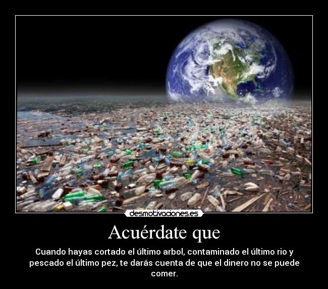 Acuérdate que - Cuando hayas cortado el último arbol, contaminado el último rio y
pescado el último pez, te darás cuenta de que el dinero no se puede
comer.