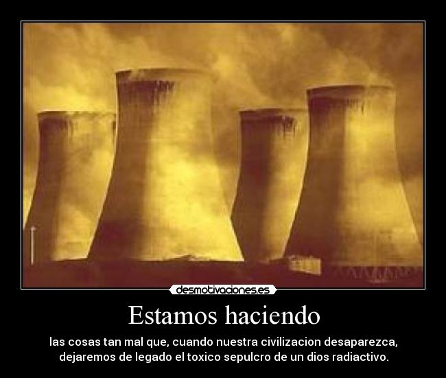 Estamos haciendo - las cosas tan mal que, cuando nuestra civilizacion desaparezca,
dejaremos de legado el toxico sepulcro de un dios radiactivo.
