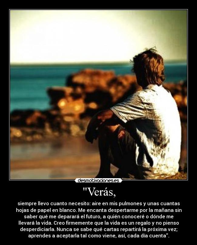 Verás, - siempre llevo cuanto necesito: aire en mis pulmones y unas cuantas
hojas de papel en blanco. Me encanta despertarme por la mañana sin
saber qué me deparará el futuro, a quién conoceré o dónde me
llevará la vida. Creo firmemente que la vida es un regalo y no pienso
desperdiciarla. Nunca se sabe qué cartas repartirá la próxima vez;
aprendes a aceptarla tal como viene, así, cada día cuenta.