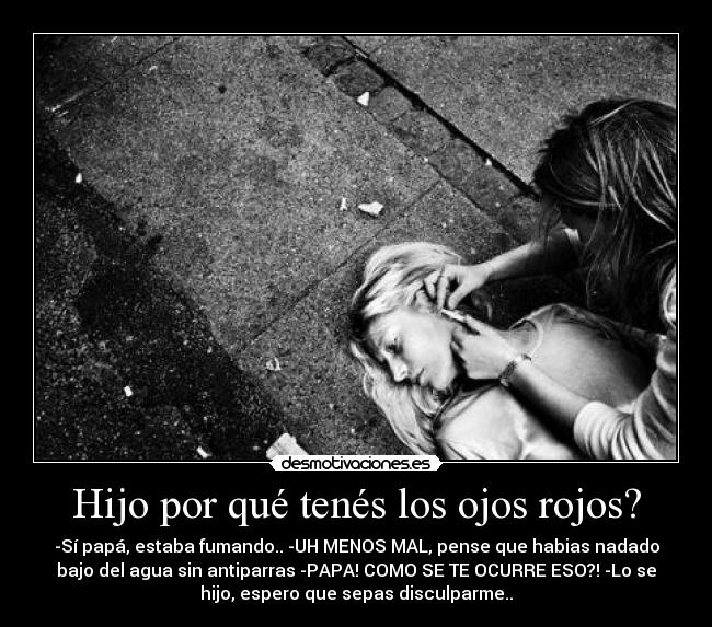 Hijo por qué tenés los ojos rojos? - -Sí papá, estaba fumando.. -UH MENOS MAL, pense que habias nadado
bajo del agua sin antiparras -PAPA! COMO SE TE OCURRE ESO?! -Lo se
hijo, espero que sepas disculparme..