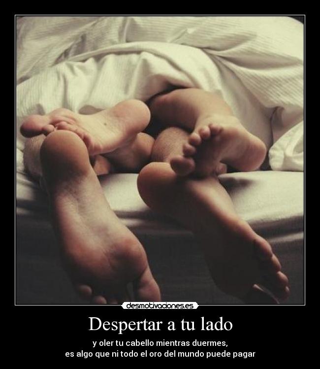 Despertar a tu lado - y oler tu cabello mientras duermes,
es algo que ni todo el oro del mundo puede pagar