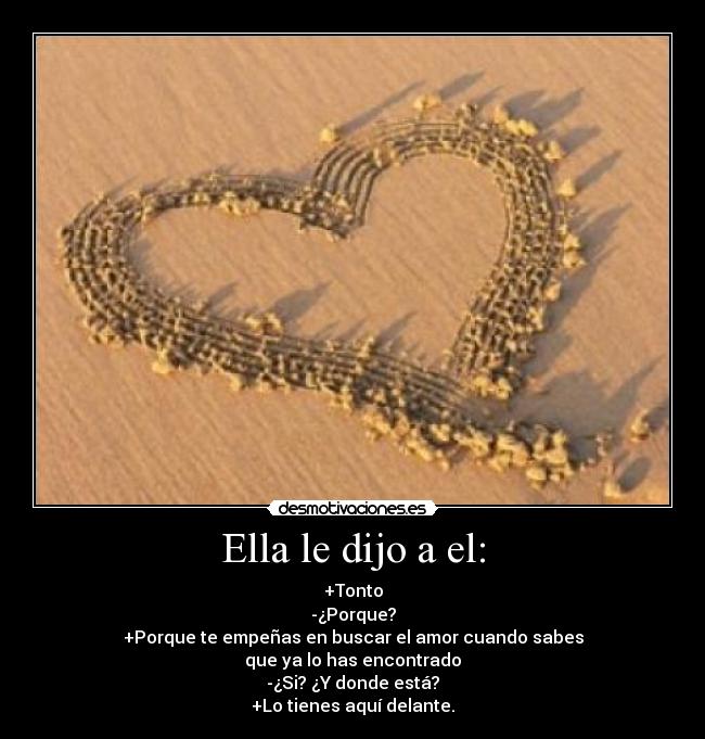 Ella le dijo a el: - +Tonto
-¿Porque?
+Porque te empeñas en buscar el amor cuando sabes
que ya lo has encontrado
-¿Si? ¿Y donde está?
+Lo tienes aquí delante.