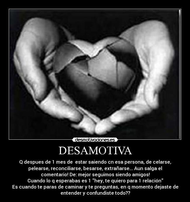 DESAMOTIVA - Q despues de 1 mes de estar saiendo cn esa persona, de celarse,
pelearse, reconciliarse, besarse, extrañarse... Aun salga el
comentario! De: mejor seguimos siendo amigos!
Cuando lo q esperabas es 1 hey, te quiero para 1 relación
Es cuando te paras de caminar y te preguntas, en q momento dejaste de
entender y confundiste todo??