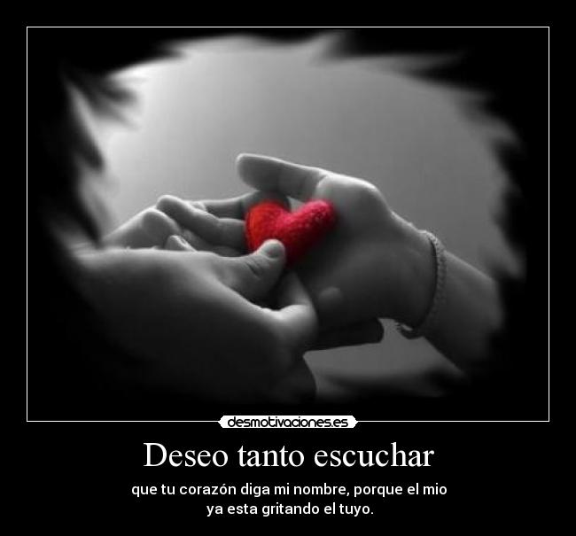 Deseo tanto escuchar - que tu corazón diga mi nombre, porque el mio
ya esta gritando el tuyo.