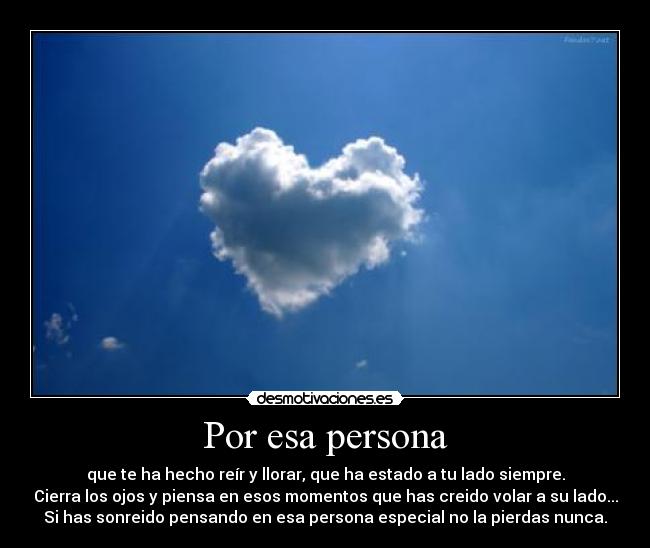 Por esa persona - que te ha hecho reír y llorar, que ha estado a tu lado siempre.
Cierra los ojos y piensa en esos momentos que has creido volar a su lado...
Si has sonreido pensando en esa persona especial no la pierdas nunca.
